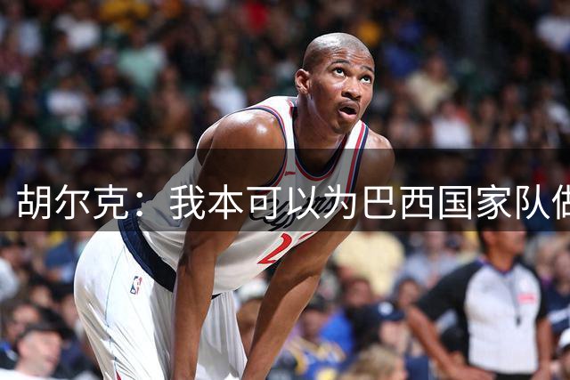 胡尔克：我本可以为巴西国家队做得更多，1-7德国是永远的伤疤